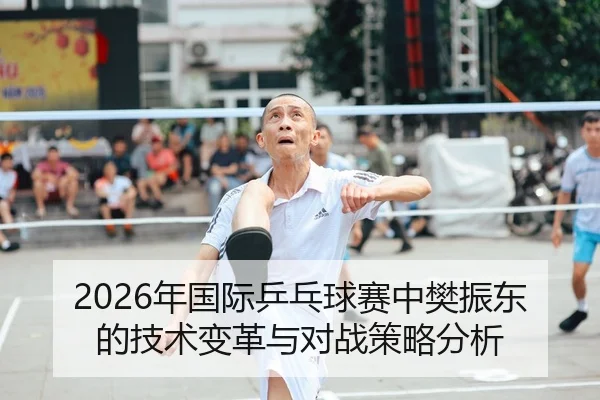 2026年国际乒乓球赛中樊振东的技术变革与对战策略分析