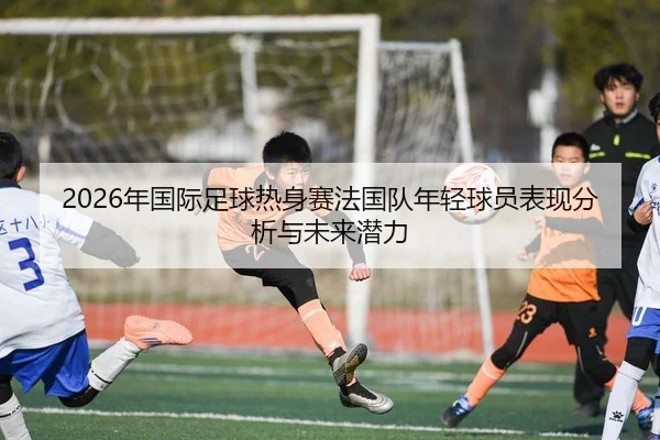 2026年国际足球热身赛法国队年轻球员表现分析与未来潜力
