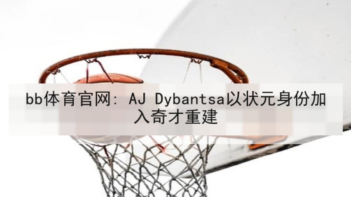 bb体育官网: AJ Dybantsa以状元身份加入奇才重建